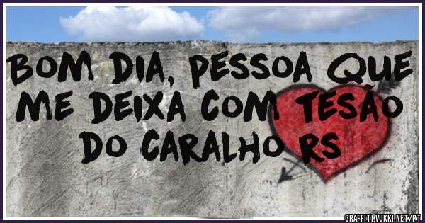 Bom dia, pessoa que me deixa com tesão do caralho rs