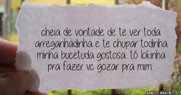 cheia de vontade de te ver toda arreganhadinha e te chupar todinha minha bucetuda gostosa.. tô lokinha pra fazer vc gozar pra mim...
