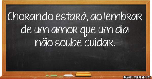 Chorando estará, ao lembrar de um amor que um dia não soube cuidar.