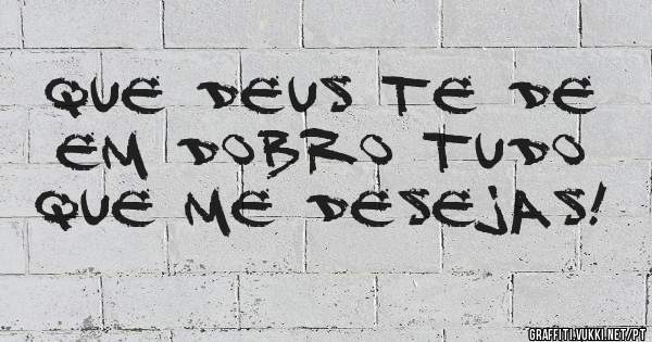 Que Deus te de em dobro tudo que me desejas!