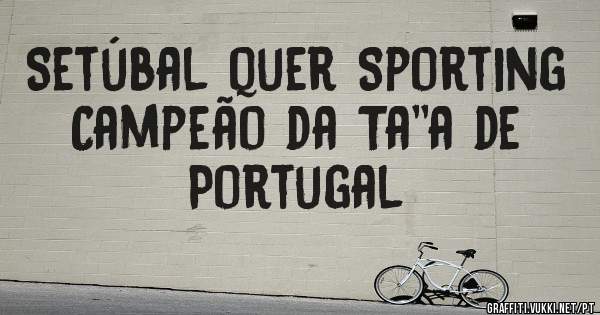 Setúbal quer Sporting Campeão da Ta''a de Portugal 