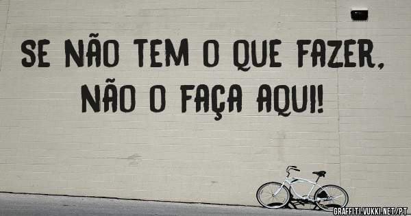 Se não tem o que fazer, não o faça aqui!