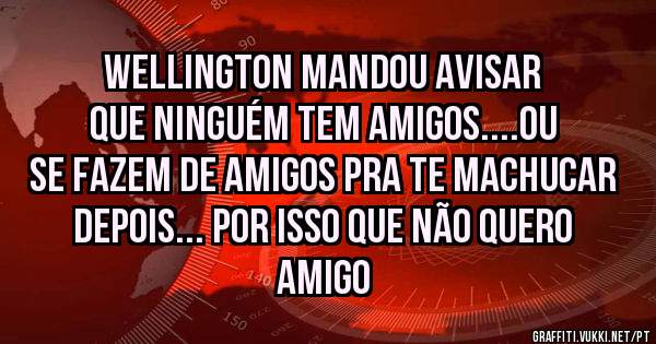 Wellington mandou avisar que ninguém tem amigos....ou se fazem de amigos pra te machucar depois... Por isso que não quero amigo 
