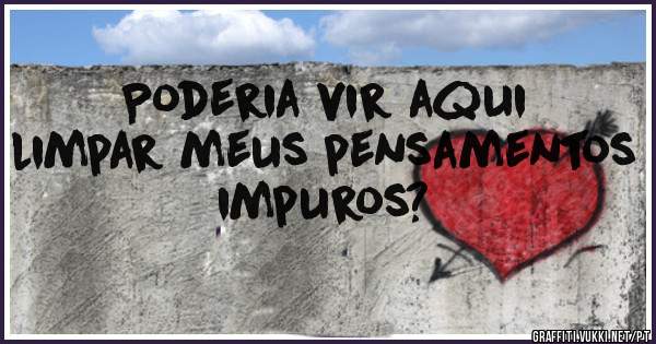 Poderia vir aqui limpar meus pensamentos impuros?