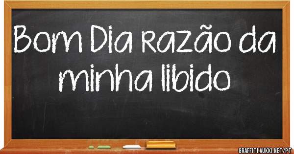 Bom Dia razão da minha libido