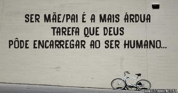 SER MÃE/PAI É A MAIS ÁRDUA TAREFA QUE DEUS
PÔDE ENCARREGAR AO SER HUMANO...