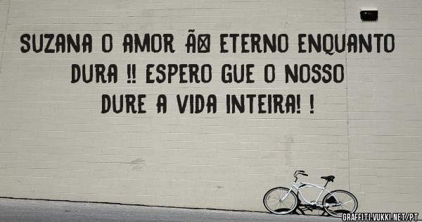 Suzana o amor Ã© eterno enquanto dura !! Espero gue o nosso dure a vida inteira! !
