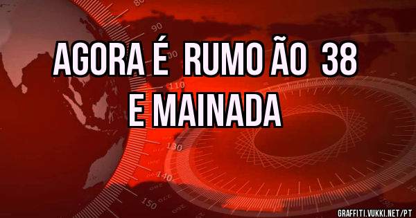 AGORA É  RUMO ÃO  38
E MAINADA