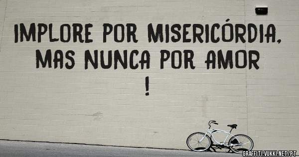 Implore por MISERICÓRDIA, mas NUNCA por AMOR !