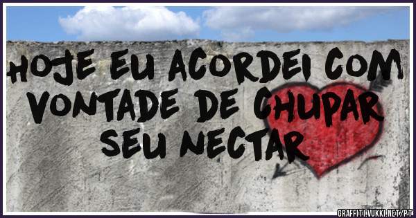 Hoje eu acordei com vontade de chupar seu nectar