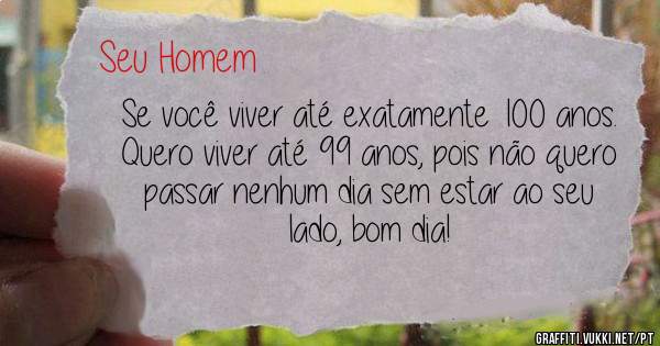 Se você viver até exatamente 100 anos.
Quero viver até 99 anos, pois não quero 
passar nenhum dia sem estar ao seu lado, bom dia!