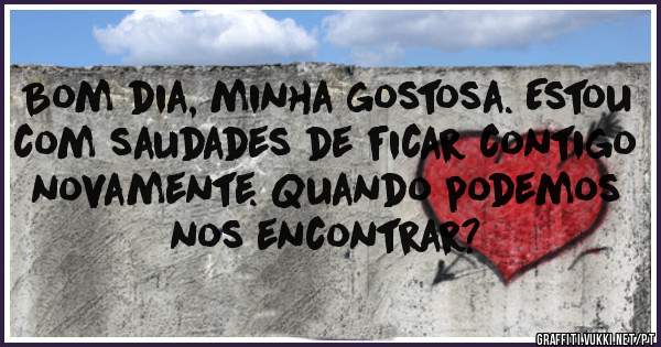 Bom dia, minha gostosa. Estou com saudades de ficar contigo novamente. Quando podemos nos encontrar?