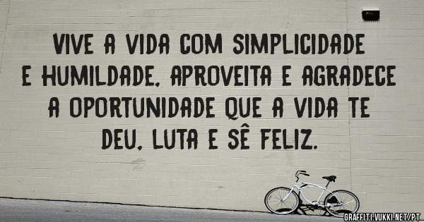 Vive a vida com simplicidade e humildade, aproveita e agradece a oportunidade que a vida te deu, luta e sê feliz.