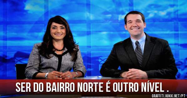 Ser do Bairro Norte é outro nível .