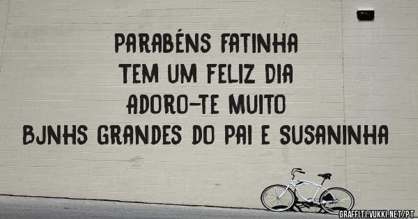 Parabéns Fatinha 
Tem um feliz Dia 
Adoro-te Muito 
Bjnhs grandes do Pai e Susaninha 