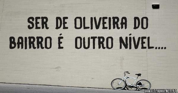 Ser de Oliveira do bairro é  outro nível....