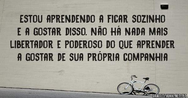 Estou aprendendo a ficar sozinho e a gostar disso. Não há nada mais libertador e poderoso do que aprender a gostar de sua própria companhia