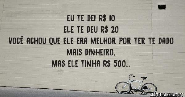 Eu te dei R$ 10
Ele te deu R$ 20
Você achou que ele era melhor por ter te dado mais dinheiro,
Mas ele tinha R$ 500
Eu tinha apenas R$ 10.
