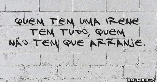Quem tem uma Irene tem tudo, quem não tem que arranje. 