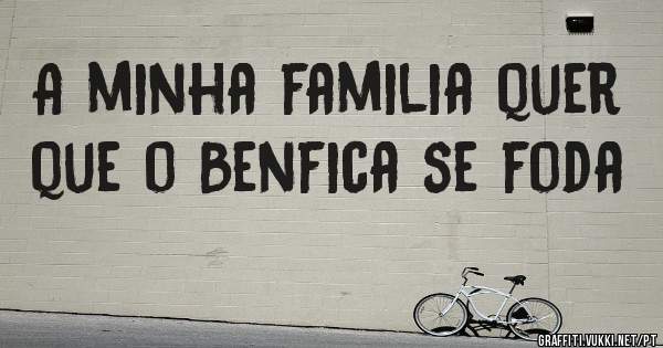 A minha familia quer que o Benfica se foda