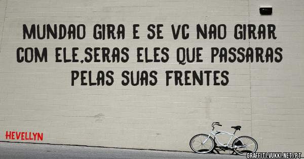 mundao gira e se vc nao girar com ele,seras eles que passaras pelas suas frentes