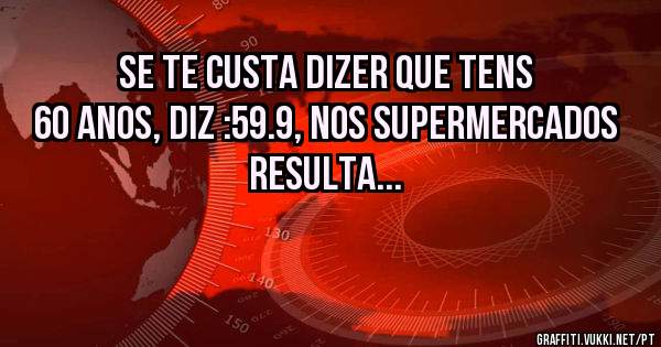 Se te custa dizer que tens 60 anos, diz :59.9, nos supermercados resulta...