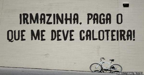 Irmazinha, paga o que me deve caloteira!