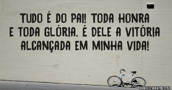 Tudo é do Pai! Toda honra e toda glória. É Dele a vitória alcançada em minha vida!
