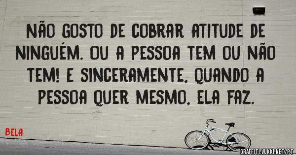 Não gosto de cobrar atitude de ninguém. Ou a pessoa tem ou não tem! E sinceramente, quando a pessoa quer mesmo, ela faz.