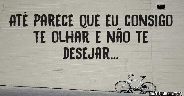 Até parece que eu consigo te olhar e não te desejar...