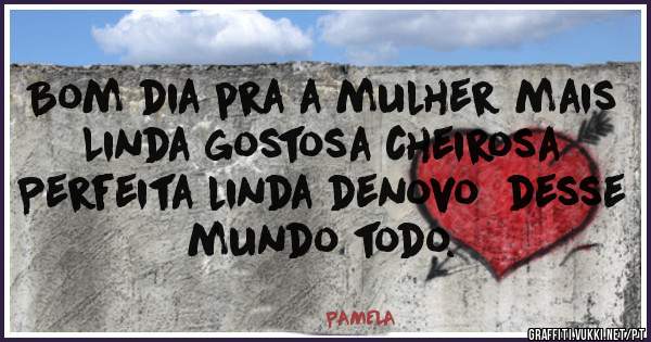 Bom dia pra a mulher mais 
Linda gostosa cheirosa 
Perfeita linda denovo  desse mundo todo.
