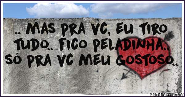 .. mas pra vc, eu tiro tudo.. fico peladinha.. só pra vc meu gostoso..