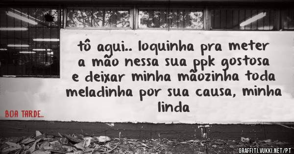 tô aqui.. loquinha pra meter a mão nessa sua ppk gostosa e deixar minha mãozinha toda meladinha por sua causa, minha linda