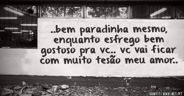  ..bem paradinha mesmo, enquanto esfrego bem gostoso pra vc.. vc vai ficar com muito tesão meu amor..