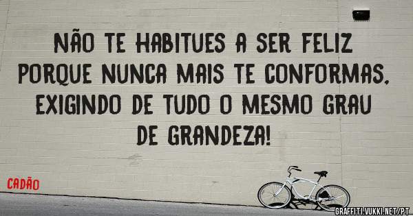 Não te habitues a ser feliz porque nunca mais te conformas, exigindo de tudo o mesmo grau de grandeza!
