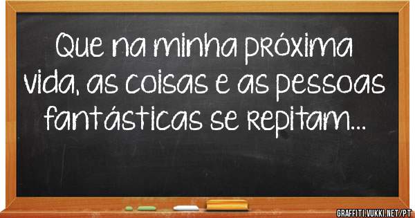 Que na minha próxima vida, as coisas e as pessoas fantásticas se repitam...