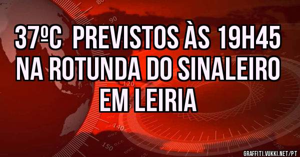 37ºC  previstos às 19h45 na ROTUNDA DO SINALEIRO em LEIRIA