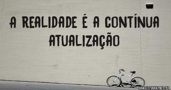 A realidade é a contínua atualização