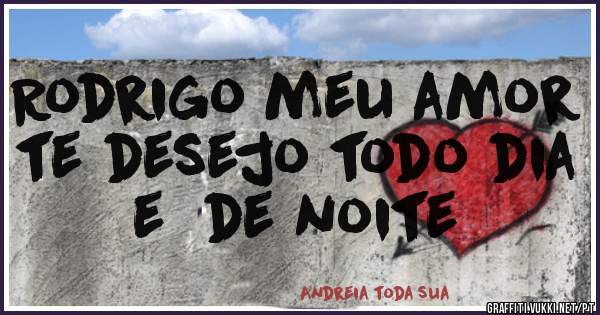 Rodrigo meu amor te desejo todo dia e  de noite