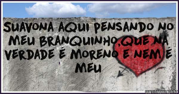 Suavona aqui pensando no meu branquinho,que na verdade é moreno e nem é meu