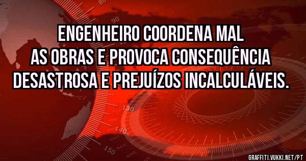 Engenheiro coordena mal as obras e provoca consequência desastrosa e prejuízos incalculáveis. 