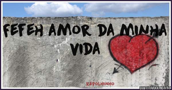 Fefeh amor da minha vida