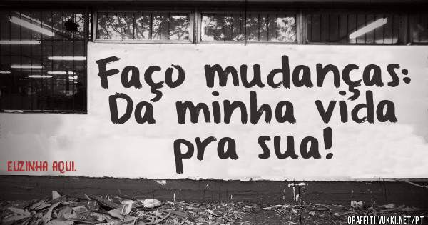Faço mudanças:
Da minha vida pra sua!
