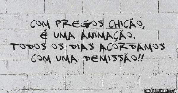 Com pregos Chicão, é uma animação.
Todos os dias acordamos com uma demissão!!