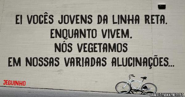 Ei vocês jovens da linha reta.
 Enquanto vivem, 
nós vegetamos 
Em nossas variadas alucinações...