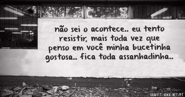 não sei o acontece.. eu tento resistir, mais toda vez que penso em você minha bucetinha gostosa.. fica toda assanhadinha..