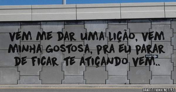 vem me dar uma lição, vem minha gostosa, pra eu parar de ficar te atiçando vem..