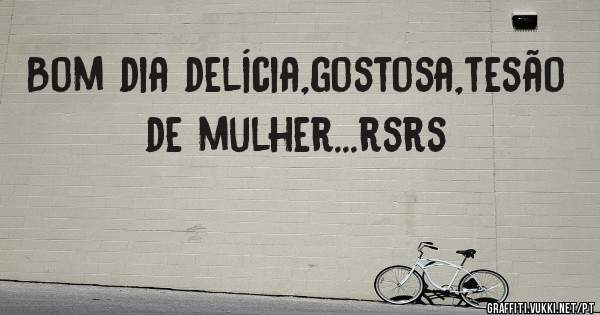 Bom dia delícia,gostosa,tesão de mulher...rsrs