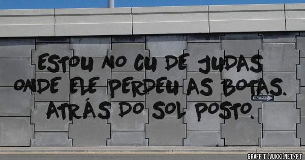 ESTOU NO CU DE JUDAS ONDE ELE PERDEU AS BOTAS.
ATRÁS DO SOL POSTO.