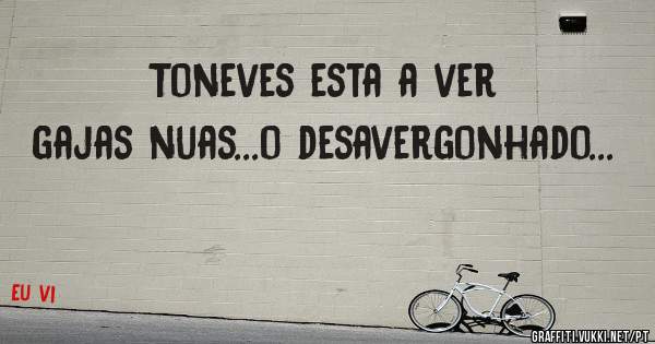 Toneves esta a ver gajas nuas...o desavergonhado...